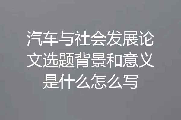 汽车与社会发展论文选题背景和意义是什么怎么写