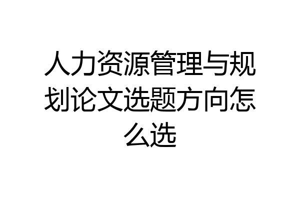 人力资源管理与规划论文选题方向怎么选