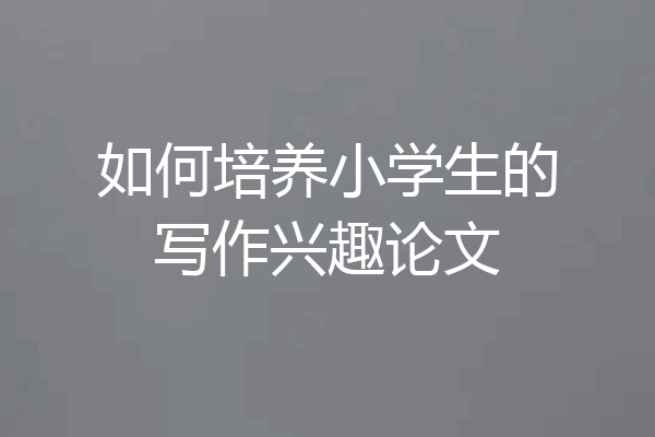 如何培养小学生的写作兴趣论文
