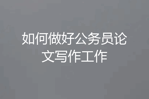 如何做好公务员论文写作工作