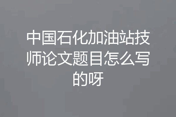 中国石化加油站技师论文题目怎么写的呀