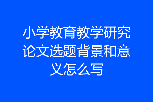 小学教育教学研究论文选题背景和意义怎么写