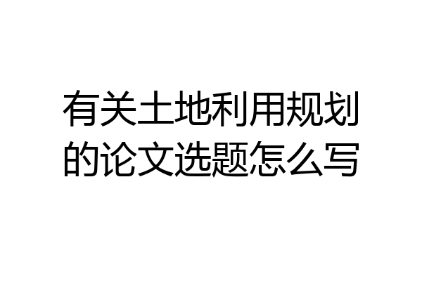 有关土地利用规划的论文选题怎么写