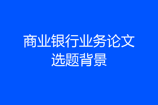 商业银行业务论文选题背景