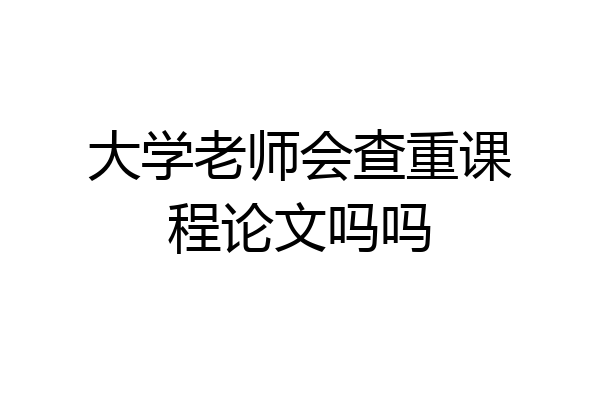 大学老师会查重课程论文吗吗