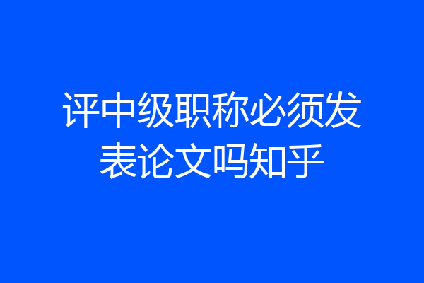 评中级职称必须发表论文吗知乎