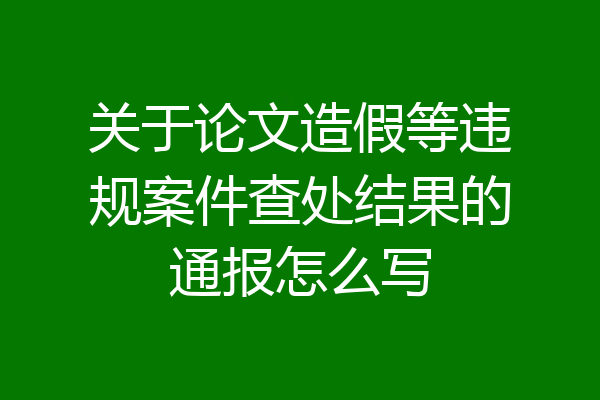 关于论文造假等违规案件查处结果的通报怎么写