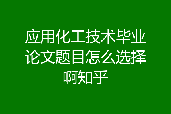 应用化工技术毕业论文题目怎么选择啊知乎