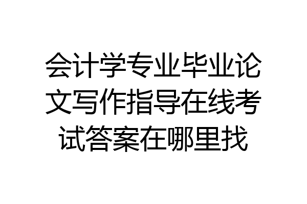 会计学专业毕业论文写作指导在线考试答案在哪里找