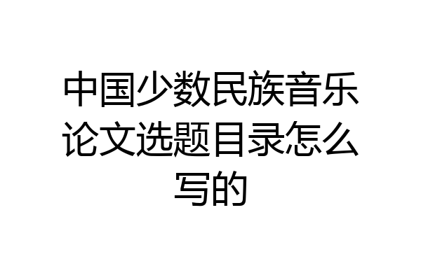中国少数民族音乐论文选题目录怎么写的