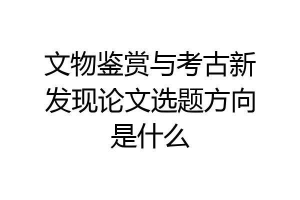文物鉴赏与考古新发现论文选题方向是什么