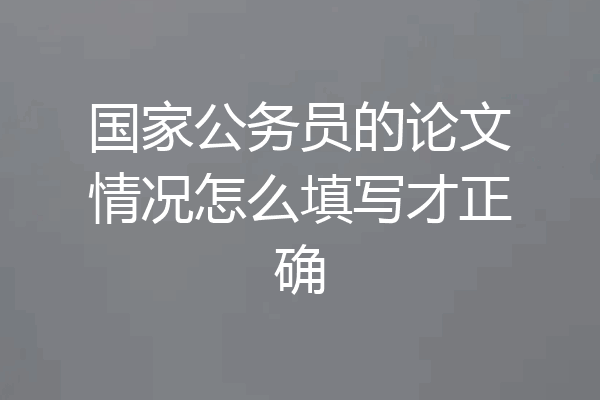 国家公务员的论文情况怎么填写才正确