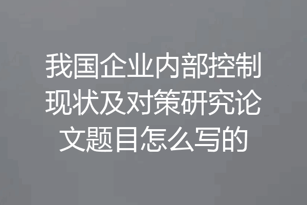 我国企业内部控制现状及对策研究论文题目怎么写的