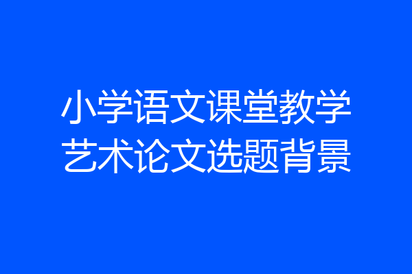 小学语文课堂教学艺术论文选题背景
