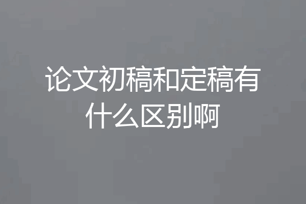 论文初稿和定稿有什么区别啊