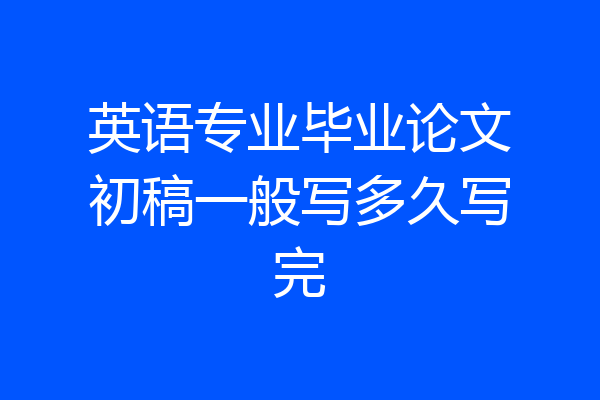 英语专业毕业论文初稿一般写多久写完