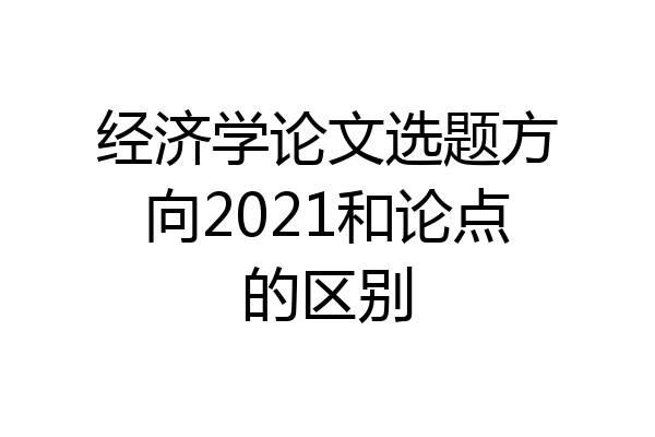 经济学论文选题方向2021和论点的区别