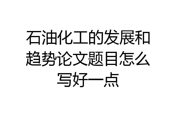 石油化工的发展和趋势论文题目怎么写好一点