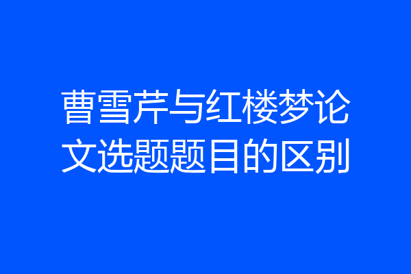 曹雪芹与红楼梦论文选题题目的区别