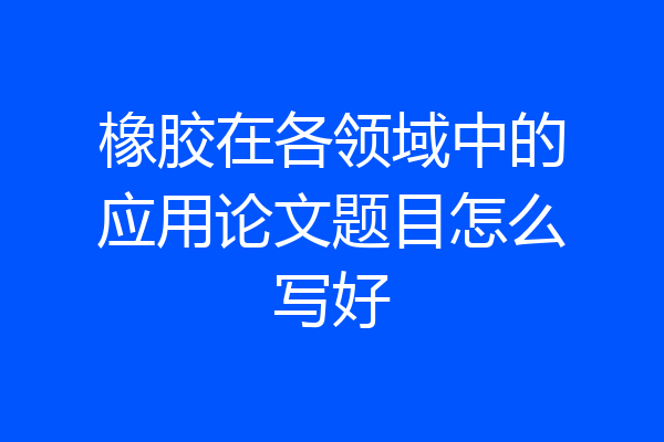 橡胶在各领域中的应用论文题目怎么写好