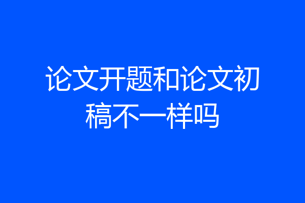 论文开题和论文初稿不一样吗