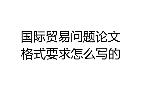 国际贸易问题论文格式要求怎么写的