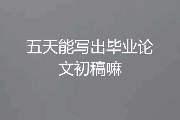 五天能写出毕业论文初稿嘛