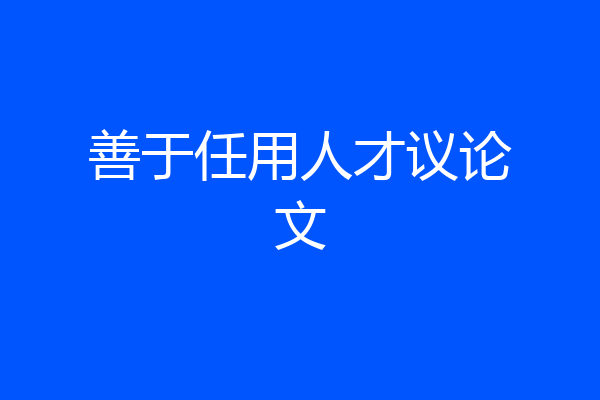 善于任用人才议论文