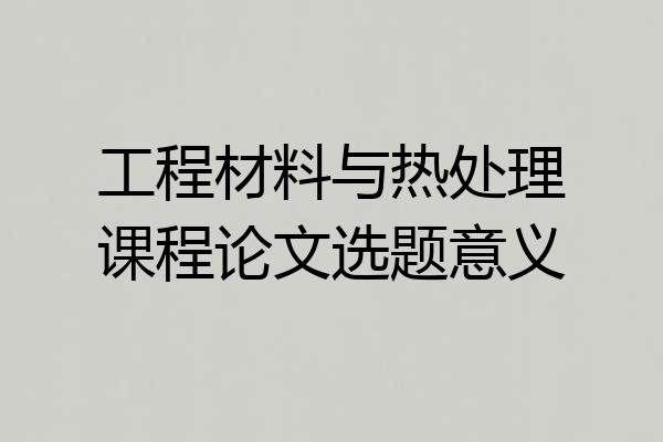 工程材料与热处理课程论文选题意义