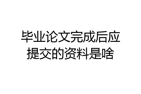毕业论文完成后应提交的资料是啥