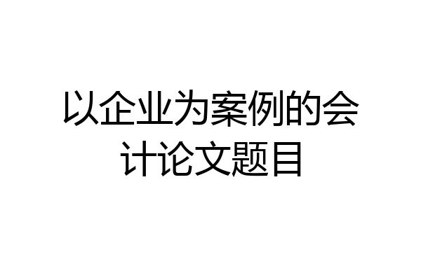 以企业为案例的会计论文题目