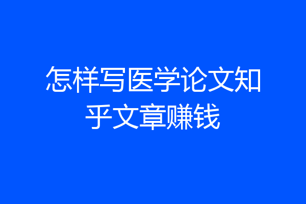 怎样写医学论文知乎文章赚钱