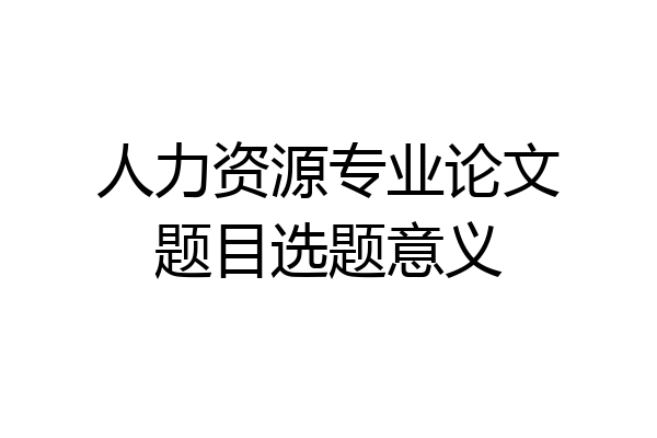 人力资源专业论文题目选题意义