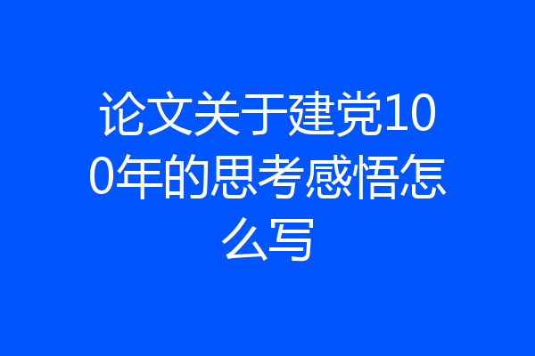 论文关于建党100年的思考感悟怎么写