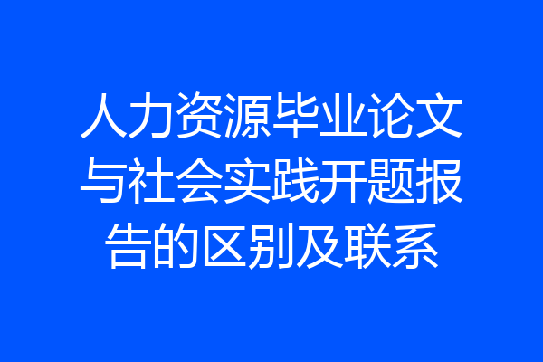 人力资源毕业论文与社会实践开题报告的区别及联系