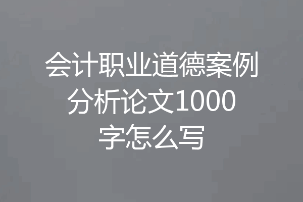 会计职业道德案例分析论文1000字怎么写