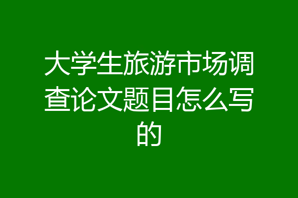 大学生旅游市场调查论文题目怎么写的
