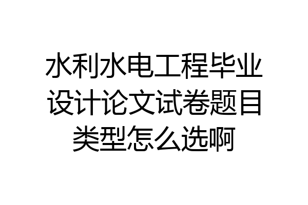 水利水电工程毕业设计论文试卷题目类型怎么选啊