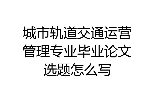 城市轨道交通运营管理专业毕业论文选题怎么写