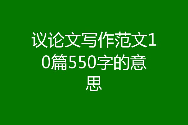 议论文写作范文10篇550字的意思