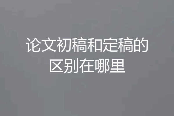 论文初稿和定稿的区别在哪里