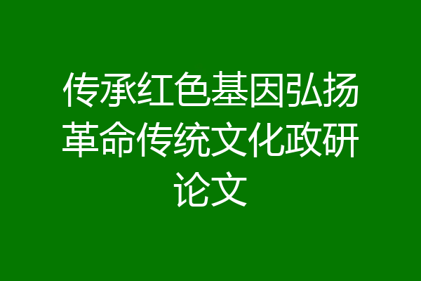 传承红色基因弘扬革命传统文化政研论文
