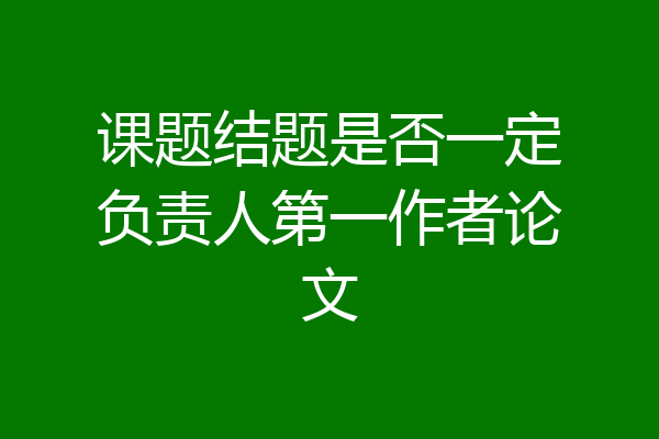 课题结题是否一定负责人第一作者论文