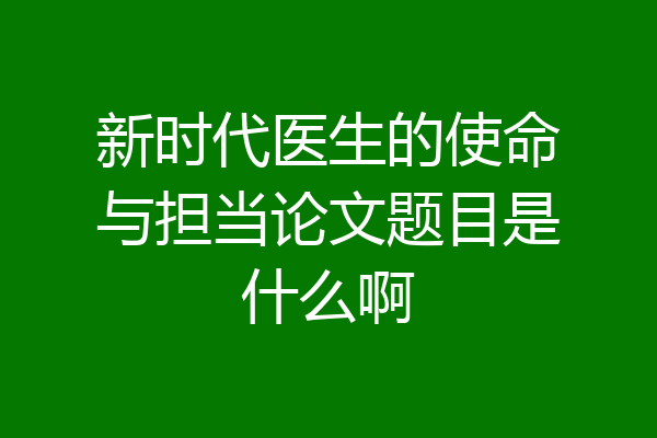 新时代医生的使命与担当论文题目是什么啊