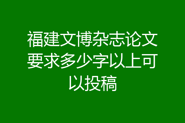 福建文博杂志论文要求多少字以上可以投稿