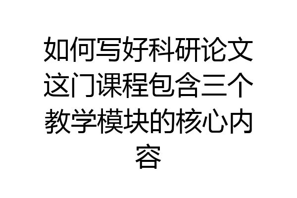 如何写好科研论文这门课程包含三个教学模块的核心内容
