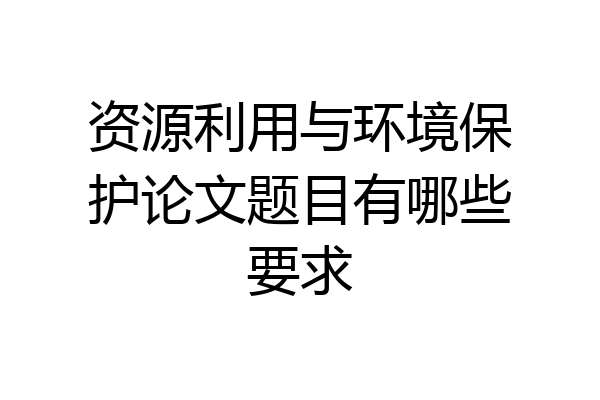 资源利用与环境保护论文题目有哪些要求