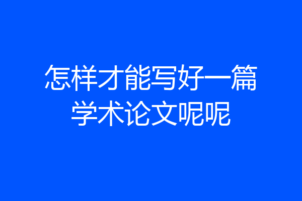 怎样才能写好一篇学术论文呢呢