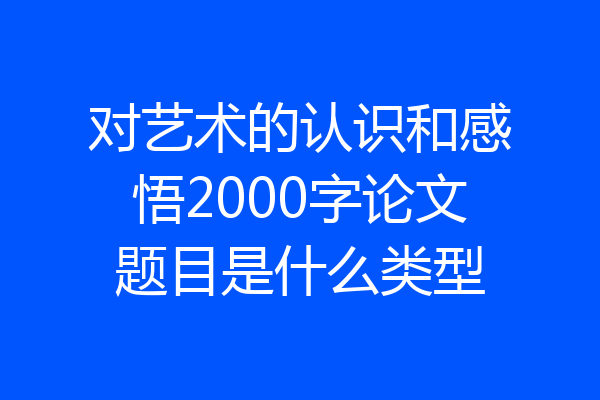 对艺术的认识和感悟2000字论文题目是什么类型