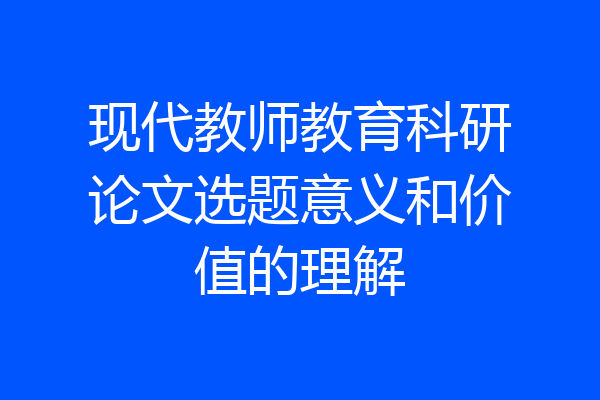 现代教师教育科研论文选题意义和价值的理解